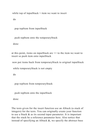 while top of inputStack > item we want to insert
do
pop topItem from inputStack
push topItem onto the temporaryStack
done
at this point, items on inputStack are <= to the item we want to
insert so push item onto inputStack
now put items back from temporaryStack to original inputStack
while temporaryStack is not empty
do
pop topItem from temporaryStack
push topItem onto the inputStack
done
The tests given for the insert function use an AStack (a stack of
integers) for the tests. You can originally create your function
to use a Stack & as its second input parameter. It is important
that the stack be a reference parameter here. Also notice that
instead of specifying an AStack &, we specify the abstract base
 