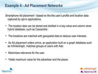 Example 4 - Ad Placement Networks
Smartphone Ad placement - based on the the user’s profile and location data
captured by opt-in applications.
• The location data can be stored and distilled in a key-value and column store
hybrid database, such as Cassandra
• The locations are matched with geospatial data to deduce user interests.
• As Ad placement orders arrive, an application built on a graph database such
as InfiniteGraph, matches groups of users with Ads:
• Maximizes relevance for the user.
• Yields maximum value for the advertiser and the placer.

 