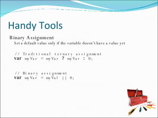 Handy Tools Binary Assignment Set a default value only if the variable doesn’t have a value yet // Traditional ternary assignment var  myVar = myVar  ?  myVar  :  0; // Binary assignment var  myVar = myVal || 0; 