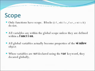 Scope Only functions have scope.  Blocks ( if ,  while ,  for ,  switch ) do not. All variables are within the global scope unless they are defined within a  function . All global variables actually become properties of the  window   object When variables are  not  declared using the  var   keyword, they decared globally. 