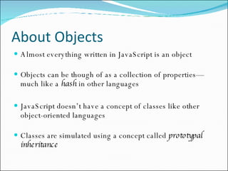 About Objects Almost everything written in JavaScript is an object Objects can be though of as a collection of properties—much like a  hash  in other languages JavaScript doesn’t have a concept of classes like other object-oriented languages Classes are simulated using a concept called  prototypal inheritance 
