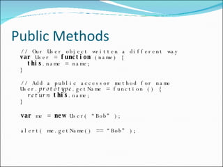 Public Methods // Our User object written a different way var  User =  function  (name) {   this .name = name; } // Add a public accessor method for name User. prototype .getName = function () {   return   this .name; } var  me =  new  User( “Bob” ); alert( me.getName() == “Bob” ); 