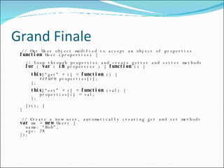 Grand Finale // Our User object modified to accept an object of properties function  User (properties) {   // Loop through properties and create getter and setter methods   for  (  var  i  in  properties ) {  function  () {   this [“get” + i] =  function  () {   return  properties[i];   };   this [“set” + i] =  function  (val) {   properties[i] = val;   };   })(); } } // Create a new user, automatically creating get and set methods var  me =  new  User( {   name: “Bob”,   age: 28 }); 