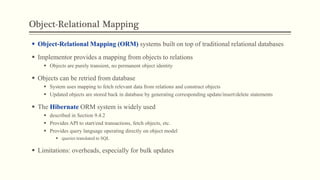 Object-Relational Mapping
 Object-Relational Mapping (ORM) systems built on top of traditional relational databases
 Implementor provides a mapping from objects to relations
 Objects are purely transient, no permanent object identity
 Objects can be retried from database
 System uses mapping to fetch relevant data from relations and construct objects
 Updated objects are stored back in database by generating corresponding update/insert/delete statements
 The Hibernate ORM system is widely used
 described in Section 9.4.2
 Provides API to start/end transactions, fetch objects, etc.
 Provides query language operating directly on object model
 queries translated to SQL
 Limitations: overheads, especially for bulk updates
 