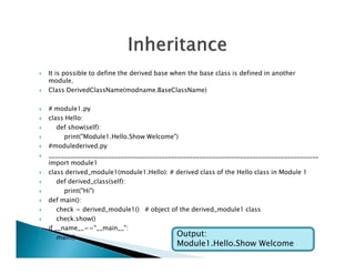  It is possible to define the derived base when the base class is defined in another
module.
 Class DerivedClassName(modname.BaseClassName)
 # module1.py
 class Hello:
 def show(self):
 print("Module1.Hello.Show Welcome")
 print("Module1.Hello.Show Welcome")
 #modulederived.py
 ______________________________________________________________________________________
import module1
 class derived_module1(module1.Hello): # derived class of the Hello class in Module 1
 def derived_class(self):
 print("Hi")
 def main():
 check = derived_module1() # object of the derived_module1 class
 check.show()
 if __name__=="__main__":
 main() Output:
Module1.Hello.Show Welcome
 
