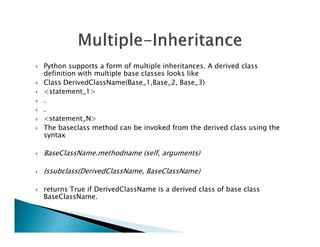  Python supports a form of multiple inheritances. A derived class
definition with multiple base classes looks like
 Class DerivedClassName(Base_1,Base_2, Base_3)
 <statement_1>
 .
 .
 <statement_N>
The baseclass method can be invoked from the derived class using the
 The baseclass method can be invoked from the derived class using the
syntax
 BaseClassName.methodname (self, arguments)
 Issubclass(DerivedClassName, BaseClassName)
 returns True if DerivedClassName is a derived class of base class
BaseClassName.
 