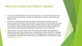 What Are Child and Parent classes?
 To clearly understand the concept of Inheritance, you must learn about two
terms on which the whole concept of inheritance is based - Child class and
Parent class.
 Child class: The class that inherits the characteristics of another class is
known as the child class or derived class. The number of child classes that can
be inherited from a single parent class is based upon the type of inheritance.
A child class will access the data members of the parent class according to
the visibility mode specified during the declaration of the child class.
 Parent class: The class from which the child class inherits its properties is
called the parent class or base class. A single parent class can derive multiple
child classes (Hierarchical Inheritance) or multiple parent classes can inherit
a single base class (Multiple Inheritance). This depends on the different types
of inheritance in C++.
 