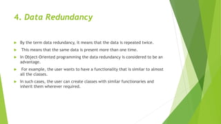 4. Data Redundancy
 By the term data redundancy, it means that the data is repeated twice.
 This means that the same data is present more than one time.
 In Object-Oriented programming the data redundancy is considered to be an
advantage.
 For example, the user wants to have a functionality that is similar to almost
all the classes.
 In such cases, the user can create classes with similar functionaries and
inherit them wherever required.
 