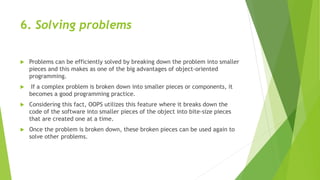 6. Solving problems
 Problems can be efficiently solved by breaking down the problem into smaller
pieces and this makes as one of the big advantages of object-oriented
programming.
 If a complex problem is broken down into smaller pieces or components, it
becomes a good programming practice.
 Considering this fact, OOPS utilizes this feature where it breaks down the
code of the software into smaller pieces of the object into bite-size pieces
that are created one at a time.
 Once the problem is broken down, these broken pieces can be used again to
solve other problems.
 