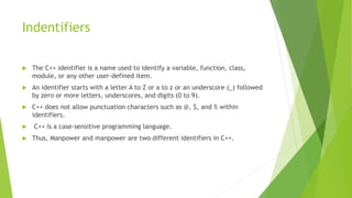 Indentifiers
 The C++ identifier is a name used to identify a variable, function, class,
module, or any other user-defined item.
 An identifier starts with a letter A to Z or a to z or an underscore (_) followed
by zero or more letters, underscores, and digits (0 to 9).
 C++ does not allow punctuation characters such as @, $, and % within
identifiers.
 C++ is a case-sensitive programming language.
 Thus, Manpower and manpower are two different identifiers in C++.
 