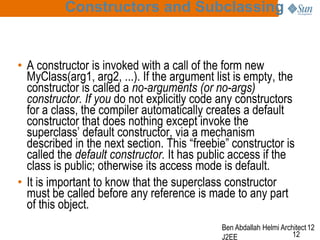 Constructors and Subclassing

• A constructor is invoked with a call of the form new
MyClass(arg1, arg2, ...). If the argument list is empty, the
constructor is called a no-arguments (or no-args)
constructor. If you do not explicitly code any constructors
for a class, the compiler automatically creates a default
constructor that does nothing except invoke the
superclass’ default constructor, via a mechanism
described in the next section. This “freebie” constructor is
called the default constructor. It has public access if the
class is public; otherwise its access mode is default.
• It is important to know that the superclass constructor
must be called before any reference is made to any part
of this object.
Ben Abdallah Helmi Architect 12
12
J2EE

 