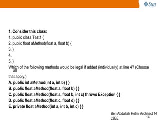 1. Consider this class:
1. public class Test1 {
2. public float aMethod(float a, float b) {
3. }
4.
5. }
Which of the following methods would be legal if added (individually) at line 4? (Choose
all
that apply.)
A. public int aMethod(int a, int b) { }
B. public float aMethod(float a, float b) { }
C. public float aMethod(float a, float b, int c) throws Exception { }
D. public float aMethod(float c, float d) { }
E. private float aMethod(int a, int b, int c) { }
Ben Abdallah Helmi Architect 14
14
J2EE

 