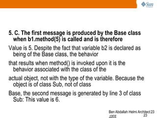 5. C. The first message is produced by the Base class
when b1.method(5) is called and is therefore
Value is 5. Despite the fact that variable b2 is declared as
being of the Base class, the behavior
that results when method() is invoked upon it is the
behavior associated with the class of the
actual object, not with the type of the variable. Because the
object is of class Sub, not of class
Base, the second message is generated by line 3 of class
Sub: This value is 6.
Ben Abdallah Helmi Architect 23
23
J2EE

 