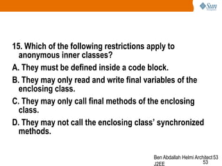 15. Which of the following restrictions apply to
anonymous inner classes?
A. They must be defined inside a code block.
B. They may only read and write final variables of the
enclosing class.
C. They may only call final methods of the enclosing
class.
D. They may not call the enclosing class’ synchronized
methods.
Ben Abdallah Helmi Architect 53
53
J2EE

 