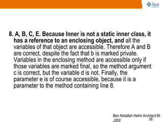 8. A, B, C, E. Because Inner is not a static inner class, it
has a reference to an enclosing object, and all the
variables of that object are accessible. Therefore A and B
are correct, despite the fact that b is marked private.
Variables in the enclosing method are accessible only if
those variables are marked final, so the method argument
c is correct, but the variable d is not. Finally, the
parameter e is of course accessible, because it is a
parameter to the method containing line 8.

Ben Abdallah Helmi Architect 56
56
J2EE

 