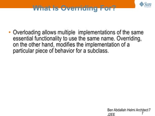 What Is Overriding For?
• Overloading allows multiple implementations of the same
essential functionality to use the same name. Overriding,
on the other hand, modifies the implementation of a
particular piece of behavior for a subclass.

Ben Abdallah Helmi Architect 7
7
J2EE

 