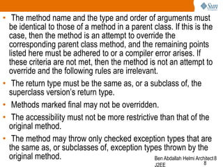 • The method name and the type and order of arguments must
be identical to those of a method in a parent class. If this is the
case, then the method is an attempt to override the
corresponding parent class method, and the remaining points
listed here must be adhered to or a compiler error arises. If
these criteria are not met, then the method is not an attempt to
override and the following rules are irrelevant.
• The return type must be the same as, or a subclass of, the
superclass version’s return type.
• Methods marked final may not be overridden.
• The accessibility must not be more restrictive than that of the
original method.
• The method may throw only checked exception types that are
the same as, or subclasses of, exception types thrown by the
original method.
Ben Abdallah Helmi Architect 8
J2EE

8

 