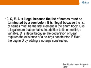 10. C, E. A is illegal because the list of names must be
terminated by a semicolon. B is illegal because the list
of names must be the first element in the enum body. C is
a legal enum that contains, in addition to its name list, a
variable. D is illegal because the declaration of Bear
requires the existence of a no-args constructor. E fixes
the bug in D by adding a no-args constructor.

Ben Abdallah Helmi Architect 81
81
J2EE

 