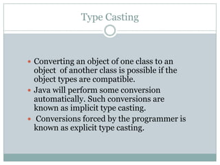 Type Casting



 Converting an object of one class to an
  object of another class is possible if the
  object types are compatible.
 Java will perform some conversion
  automatically. Such conversions are
  known as implicit type casting.
 Conversions forced by the programmer is
  known as explicit type casting.
 