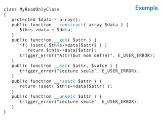 Exempleclass MyReadOnlyClass
{
protected $data = array();
public function __construct( array $data ) {
$this->data = $data;
}
public function __get( $attr ) {
if( isset( $this->data[$attr] ) )
return $this->data[$attr];
trigger_error("Attribut non défini", E_USER_ERROR);
}
public function __set( $attr, $value ) {
trigger_error("Lecture seule", E_USER_ERROR);
}
public function __isset( $attr ) {
return isset( $this->data[$attr] );
}
public function __unset( $attr ) {
trigger_error("Lecture seule", E_USER_ERROR);
}
}
 
