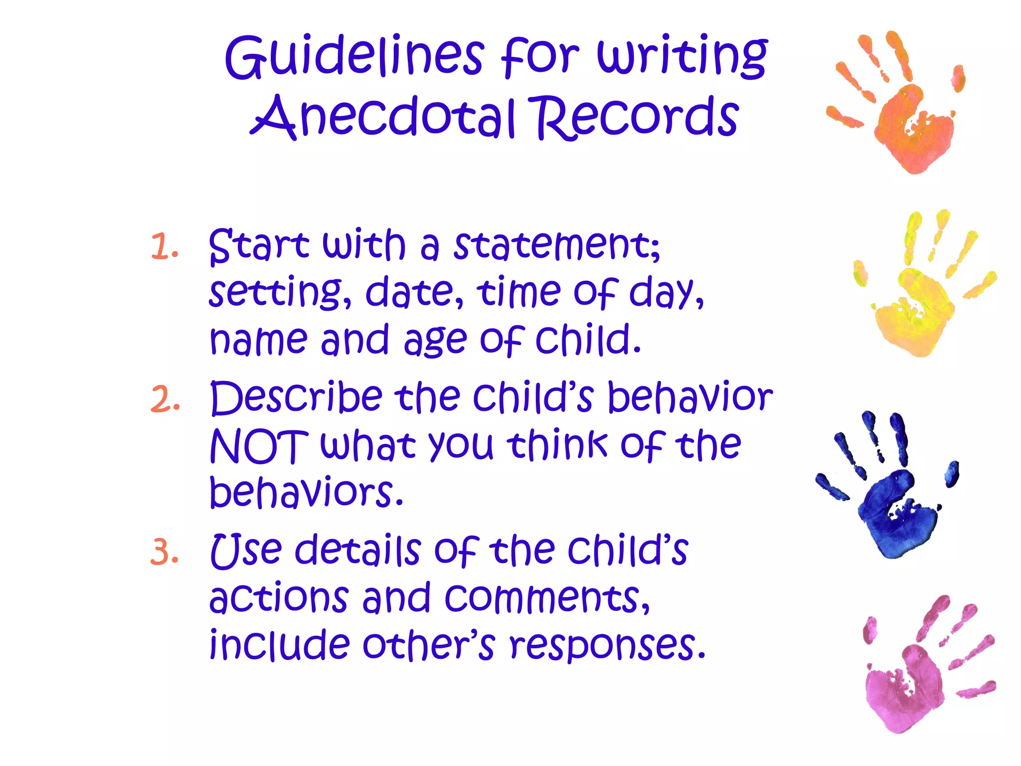 Guidelines for writing Anecdotal Records Start with a statement; setting, date, time of day, name and age of child. Describe the child’s behavior NOT what you think of the behaviors. Use details of the child’s actions and comments, include other’s responses. 