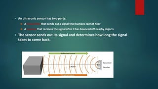  An ultrasonic sensor has two parts:
 A transmitter that sends out a signal that humans cannot hear
 A receiver that receives the signal after it has bounced off nearby objects
 The sensor sends out its signal and determines how long the signal
takes to come back.
 