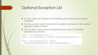 Optional Exception List
 In Java, code can indicate that something went wrong by throwing an
exception.
 For now, you just need to know that it is optional and where in the method
signature it goes if present.
 You can list as many types of exceptions as you want in this clause
separated by commas.
 