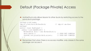 Default (Package Private) Access
 MotherDuck only allows lessons to other ducks by restricting access to the
pond.duck package.
 Remember that when there is no access modifier, only classes in the same
package can access it.
 