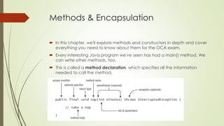 Methods & Encapsulation
 In this chapter, we'll explore methods and constructors in depth and cover
everything you need to know about them for the OCA exam.
 Every interesting Java program we've seen has had a main() method. We
can write other methods, too.
 This is called a method declaration, which specifies all the information
needed to call the method.
 