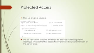 Protected Access
 Next we create a subclass:
 This is a very simple subclass. It extends the Bird class. Extending means
creating a subclass that has access to any protected or public members of
the parent class.
 