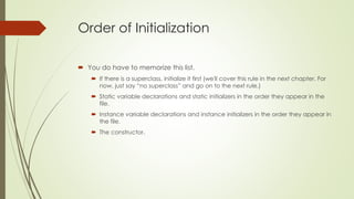 Order of Initialization
 You do have to memorize this list.
 If there is a superclass, initialize it first (we'll cover this rule in the next chapter. For
now, just say “no superclass” and go on to the next rule.)
 Static variable declarations and static initializers in the order they appear in the
file.
 Instance variable declarations and instance initializers in the order they appear in
the file.
 The constructor.
 