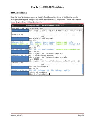 Step By Step ODI & SOA Installation

SOA Installation
Now We Have Weblogic on our server, But We Don’t Do anything Yet on it, No AdminServer , No
Managed Server, I prefer always to install Oracle Binary without Configuration , Follow the Screen to
Install Only the Binary Without Configuration :

Osama Mustafa

Page 28

 