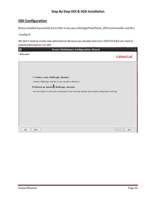 Step By Step ODI & SOA Installation

ODI Configuration
Binary Installed Successfully Go to Path in my case /u01/app/fmw/Oracle_ODI1/common/bin and Run
./config.sh
We don’t need to create new adminServer Because you already have one ( SOA Part) But we need to
extend AdminServer For ODI

Osama Mustafa

Page 66

 