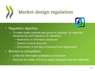 48
• Regulation objective:
– To make digital markets less prone to collusion, by reducing
transparency and frequency of interaction
• Restrictions on information disclosures
• Systems of secret discounts
• Enforcement of time lags to implement price adjustments
• Barriers to competition:
– Limits the information available to consumers
– Restricts the ability of firms to adjust strategies fast and efficiently
 