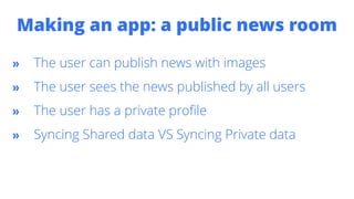 Making an app: a public news room
» The user can publish news with images
» The user sees the news published by all users
» The user has a private profile
» Syncing Shared data VS Syncing Private data
 