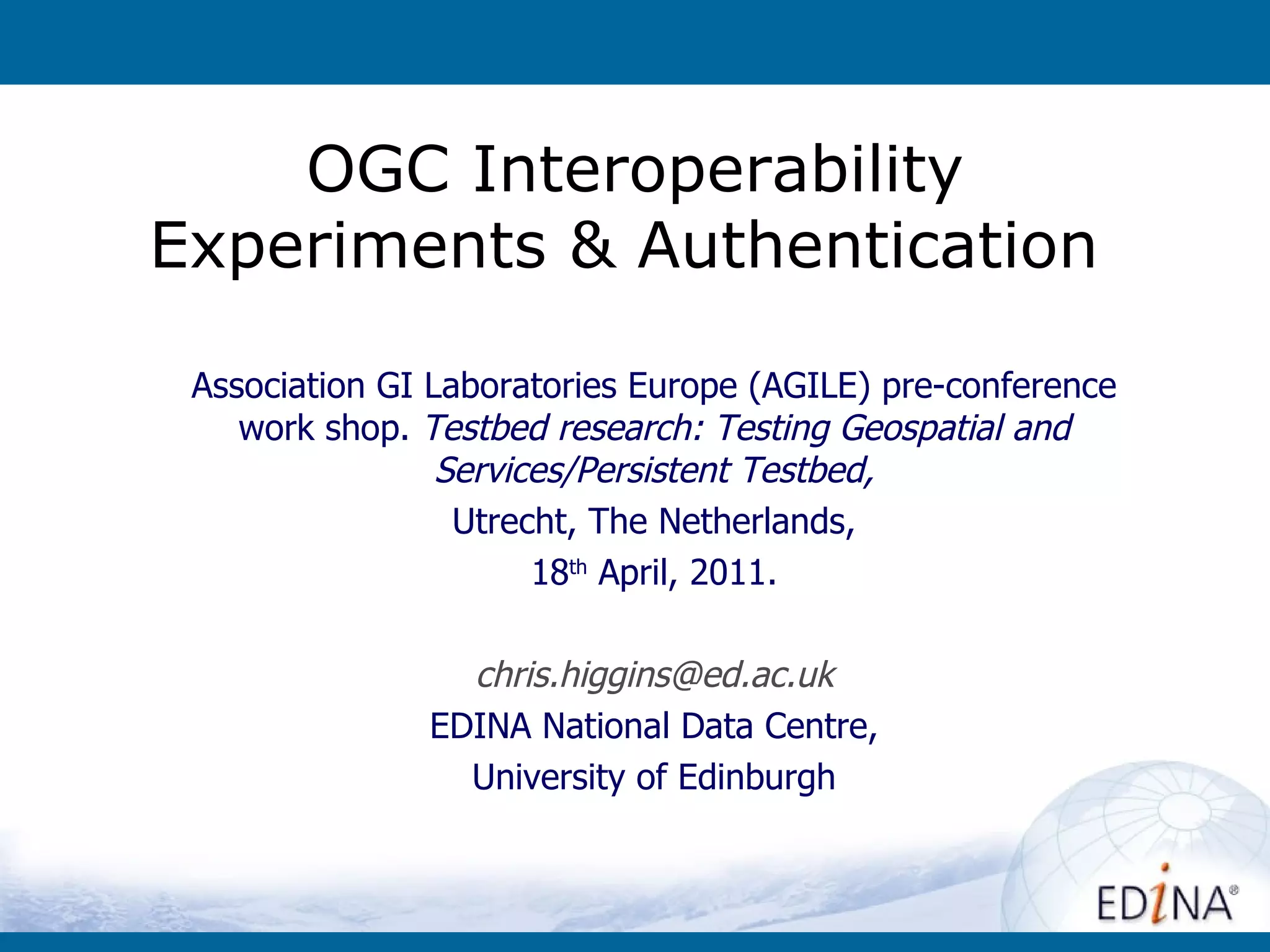 OGC Interoperability Experiments & Authentication  Association GI Laboratories Europe (AGILE) pre-conference work shop.  Testbed research: Testing Geospatial and Services/Persistent Testbed, Utrecht, The Netherlands, 18 th  April, 2011. [email_address] EDINA National Data Centre, University of Edinburgh 