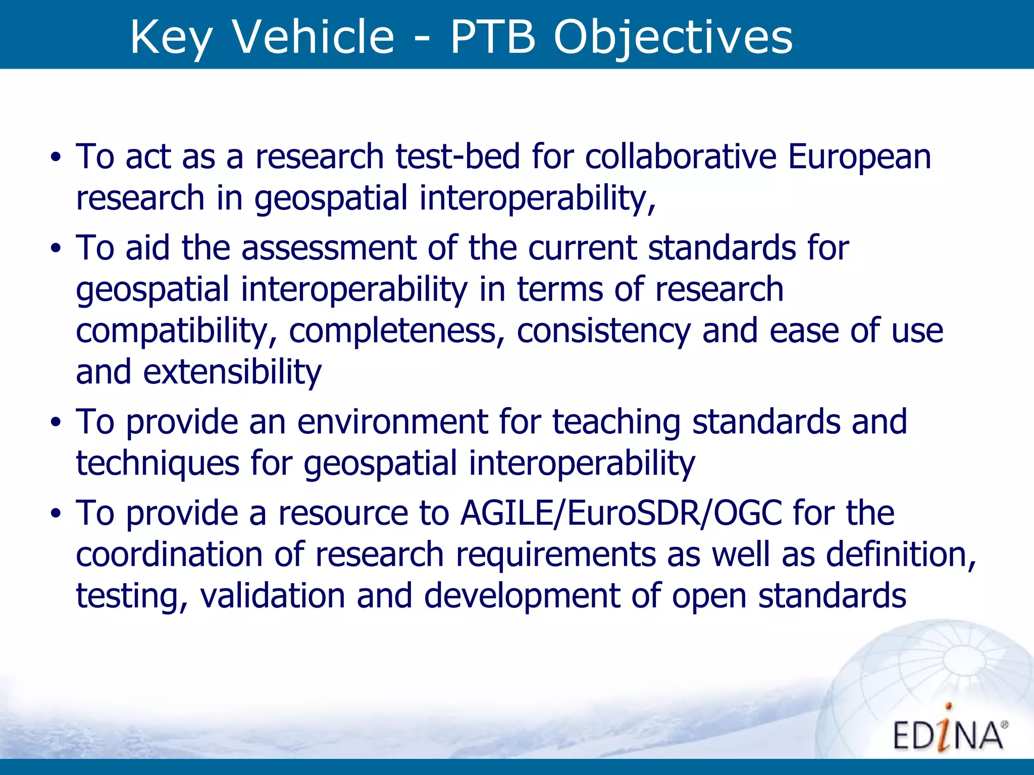 Key Vehicle - PTB Objectives To act as a research test-bed for collaborative European research in geospatial interoperability,  To aid the assessment of the current standards for geospatial interoperability in terms of research compatibility, completeness, consistency and ease of use and extensibility  To provide an environment for teaching standards and techniques for geospatial interoperability  To provide a resource to AGILE/EuroSDR/OGC for the coordination of research requirements as well as definition, testing, validation and development of open standards   