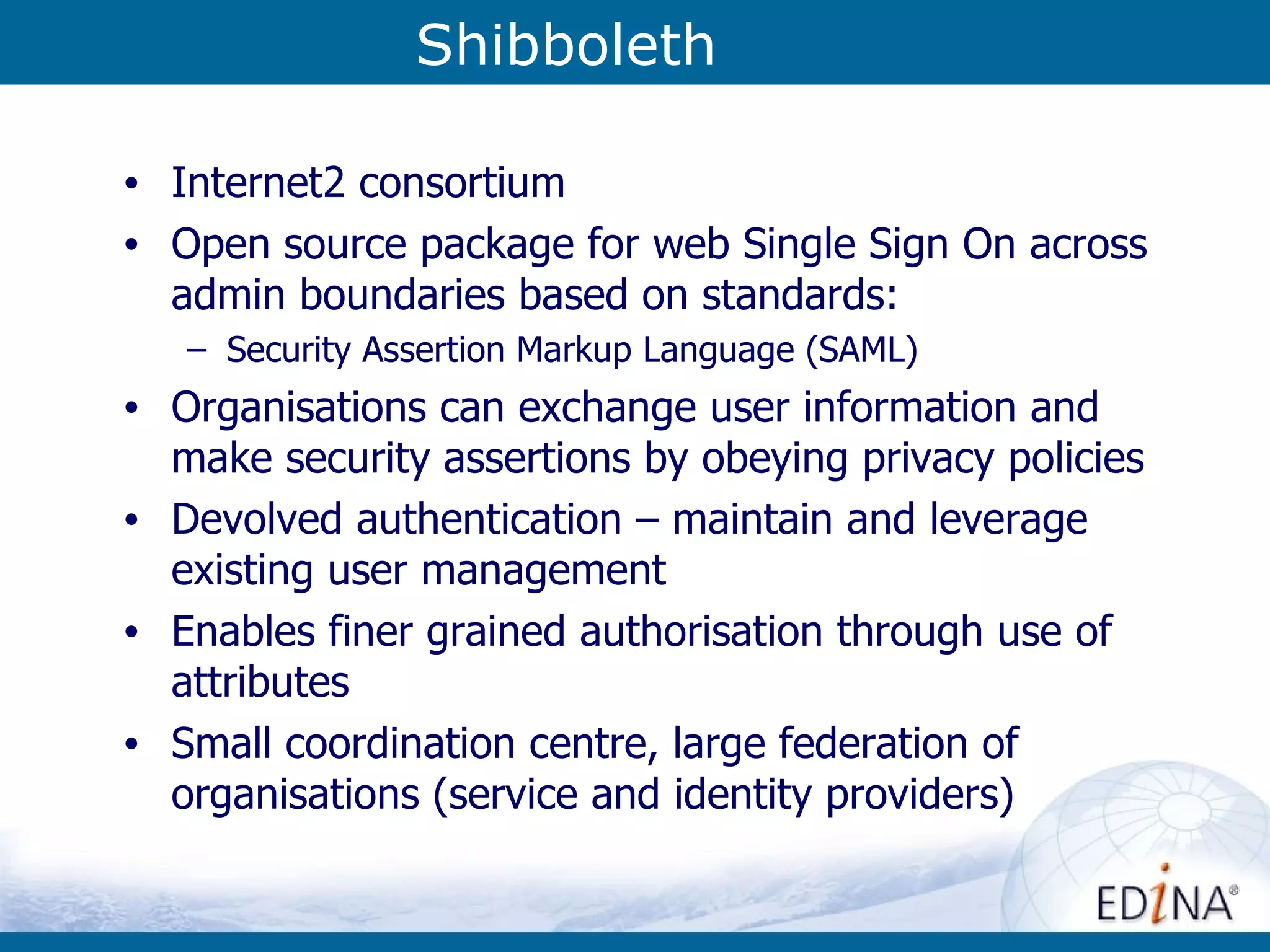 Shibboleth Internet2 consortium Open source package for web Single Sign On across admin boundaries based on standards: Security Assertion Markup Language (SAML)‏ Organisations can exchange user information and make security assertions by obeying privacy policies Devolved authentication – maintain and leverage existing user management Enables finer grained authorisation through use of attributes  Small coordination centre, large federation of organisations (service and identity providers) 