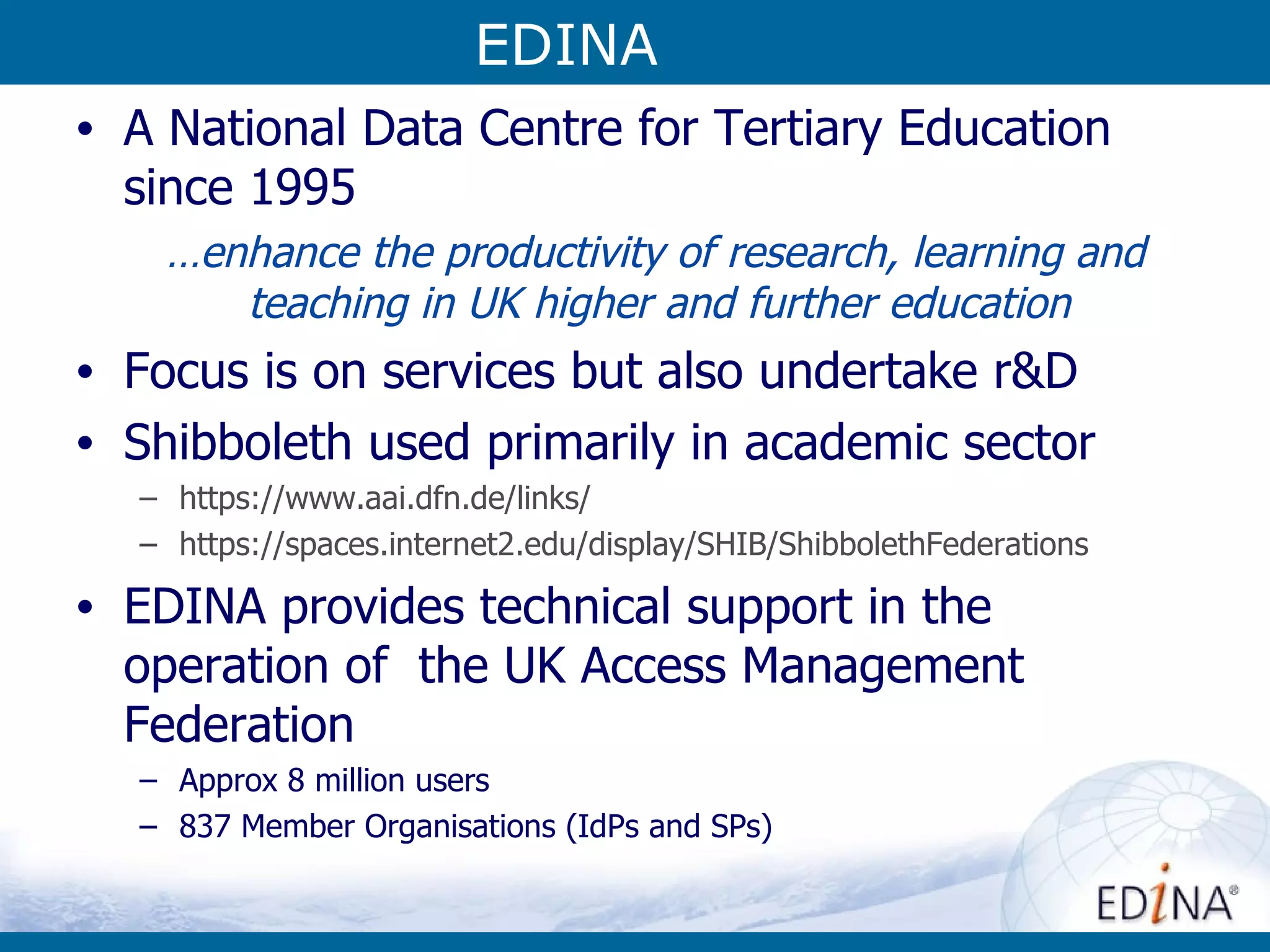 EDINA A National Data Centre for Tertiary Education since 1995 … enhance the productivity of research, learning and teaching in UK higher and further education Focus is on services but also undertake r&D Shibboleth used primarily in academic sector https:// www.aai.dfn.de /links/ https://spaces.internet2.edu/display/SHIB/ShibbolethFederations EDINA provides technical support in the operation of  the UK Access Management Federation Approx 8 million users 837 Member Organisations (IdPs and SPs) EDINA 