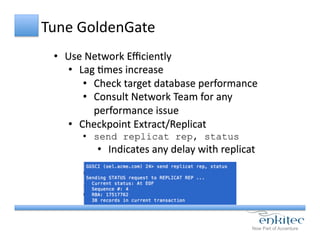Tune	
  GoldenGate	
  
•  Use	
  Network	
  Eﬃciently	
  
•  Lag	
  Cmes	
  increase	
  
•  Check	
  target	
  database	
  performance	
  
•  Consult	
  Network	
  Team	
  for	
  any	
  
performance	
  issue	
  
•  Checkpoint	
  Extract/Replicat	
  
•  send replicat rep, status
•  Indicates	
  any	
  delay	
  with	
  replicat	
  
 