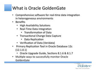 What	
  is	
  Oracle	
  GoldenGate	
  
•  Comprehensive	
  sobware	
  for	
  real-­‐Cme	
  data	
  integraCon	
  
in	
  heterogeneous	
  environments	
  
•  Beneﬁts	
  
•  High	
  Availability	
  SoluCons	
  
•  Real-­‐Time	
  Data	
  IntegraCon	
  
•  TransformaCon	
  of	
  Data	
  
•  TransacConal	
  Change	
  Data	
  Capture	
  
•  Data	
  ReplicaCon	
  
•  VeriﬁcaCon	
  of	
  Data	
  (Veridata)	
  
•  	
  Primary	
  ReplicaCon	
  Tool	
  in	
  Oracle	
  Database	
  12c	
  
(12.1.0.1)	
  
•  Oracle	
  Upgrade	
  Guide,	
  SecCons	
  8.1.6	
  &	
  8.1.7	
  
•  MulCple	
  ways	
  to	
  successfully	
  monitor	
  Oracle	
  
GoldenGate	
  
 