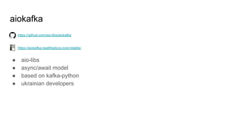 aiokafka
https://github.com/aio-libs/aiokafka
https://aiokafka.readthedocs.io/en/stable/
● aio-libs
● async/await model
● based on kafka-python
● ukrainian developers
 