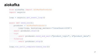 aiokafka
from aiokafka import AIOKafkaProducer
import asyncio
loop = asyncio.get_event_loop ()
async def send_one():
producer = AIOKafkaProducer (
loop=loop, bootstrap_servers ='localhost:1234' )
await producer.start()
try:
await producer.send_and_wait("product_topic" , b"product_data" )
finally:
await producer.stop()
loop.run_until_complete (send_one())
27
 