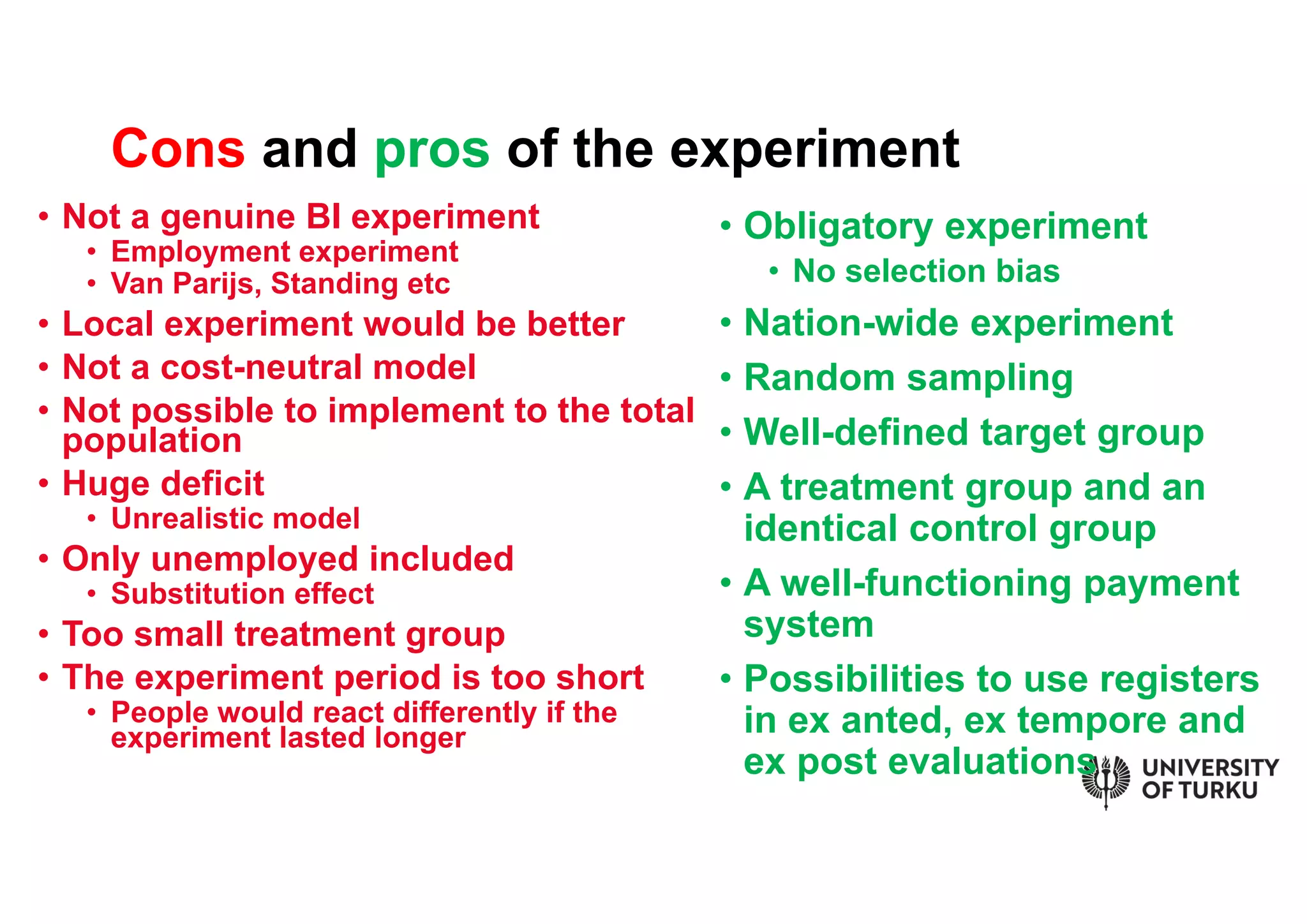 • Not a genuine BI experiment
• Employment experiment
• Van Parijs, Standing etc
• Local experiment would be better
• Not a cost-neutral model
• Not possible to implement to the total
population
• Huge deficit
• Unrealistic model
• Only unemployed included
• Substitution effect
• Too small treatment group
• The experiment period is too short
• People would react differently if the
experiment lasted longer
• Obligatory experiment
• No selection bias
• Nation-wide experiment
• Random sampling
• Well-defined target group
• A treatment group and an
identical control group
• A well-functioning payment
system
• Possibilities to use registers
in ex anted, ex tempore and
ex post evaluations
Cons and pros of the experiment
 