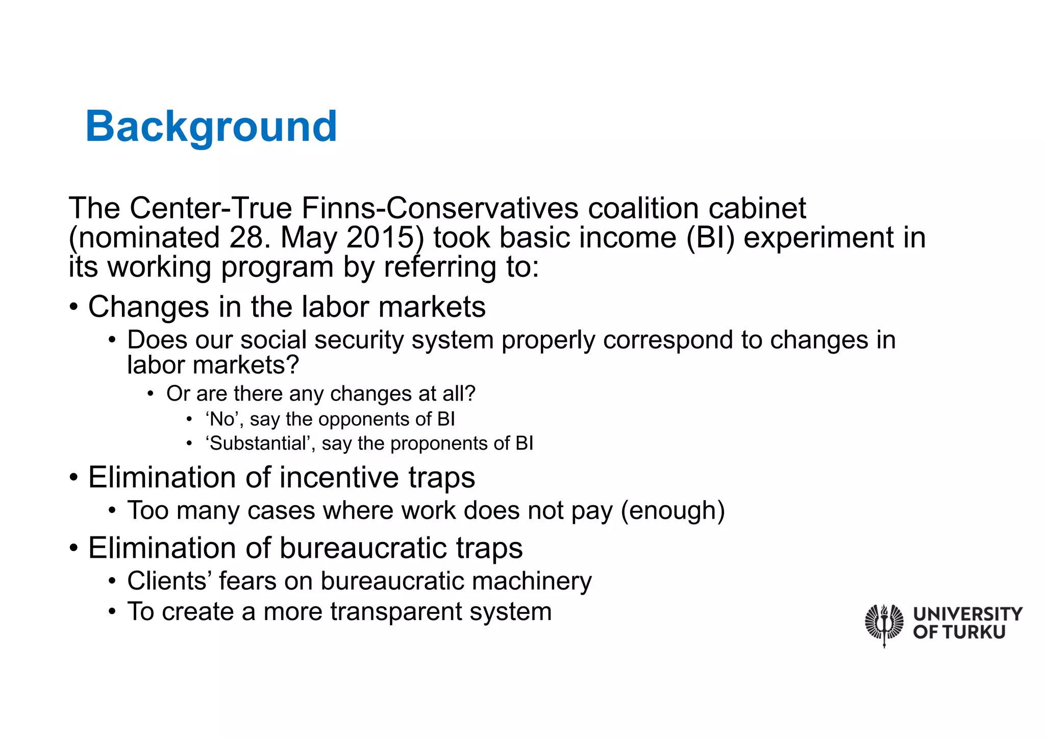 The Center-True Finns-Conservatives coalition cabinet
(nominated 28. May 2015) took basic income (BI) experiment in
its working program by referring to:
• Changes in the labor markets
• Does our social security system properly correspond to changes in
labor markets?
• Or are there any changes at all?
• ‘No’, say the opponents of BI
• ‘Substantial’, say the proponents of BI
• Elimination of incentive traps
• Too many cases where work does not pay (enough)
• Elimination of bureaucratic traps
• Clients’ fears on bureaucratic machinery
• To create a more transparent system
Background
 