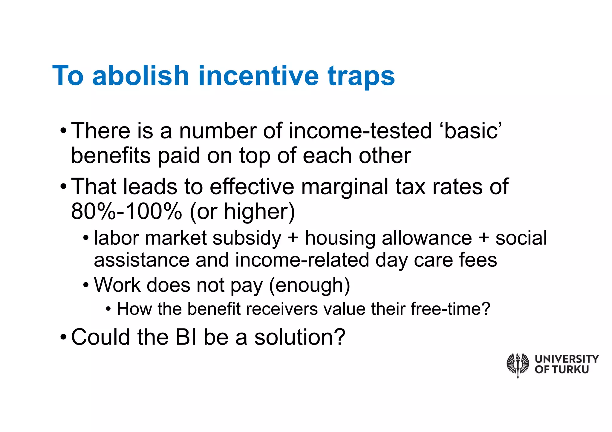 •There is a number of income-tested ‘basic’
benefits paid on top of each other
•That leads to effective marginal tax rates of
80%-100% (or higher)
• labor market subsidy + housing allowance + social
assistance and income-related day care fees
• Work does not pay (enough)
• How the benefit receivers value their free-time?
•Could the BI be a solution?
To abolish incentive traps
 