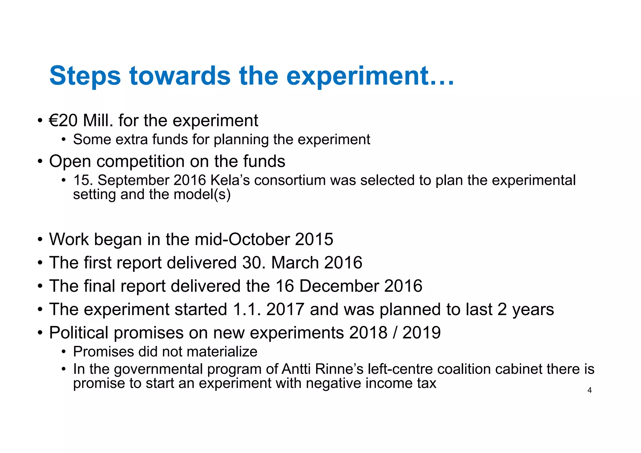 Steps towards the experiment…
• €20 Mill. for the experiment
• Some extra funds for planning the experiment
• Open competition on the funds
• 15. September 2016 Kela’s consortium was selected to plan the experimental
setting and the model(s)
• Work began in the mid-October 2015
• The first report delivered 30. March 2016
• The final report delivered the 16 December 2016
• The experiment started 1.1. 2017 and was planned to last 2 years
• Political promises on new experiments 2018 / 2019
• Promises did not materialize
• In the governmental program of Antti Rinne’s left-centre coalition cabinet there is
promise to start an experiment with negative income tax 4
 