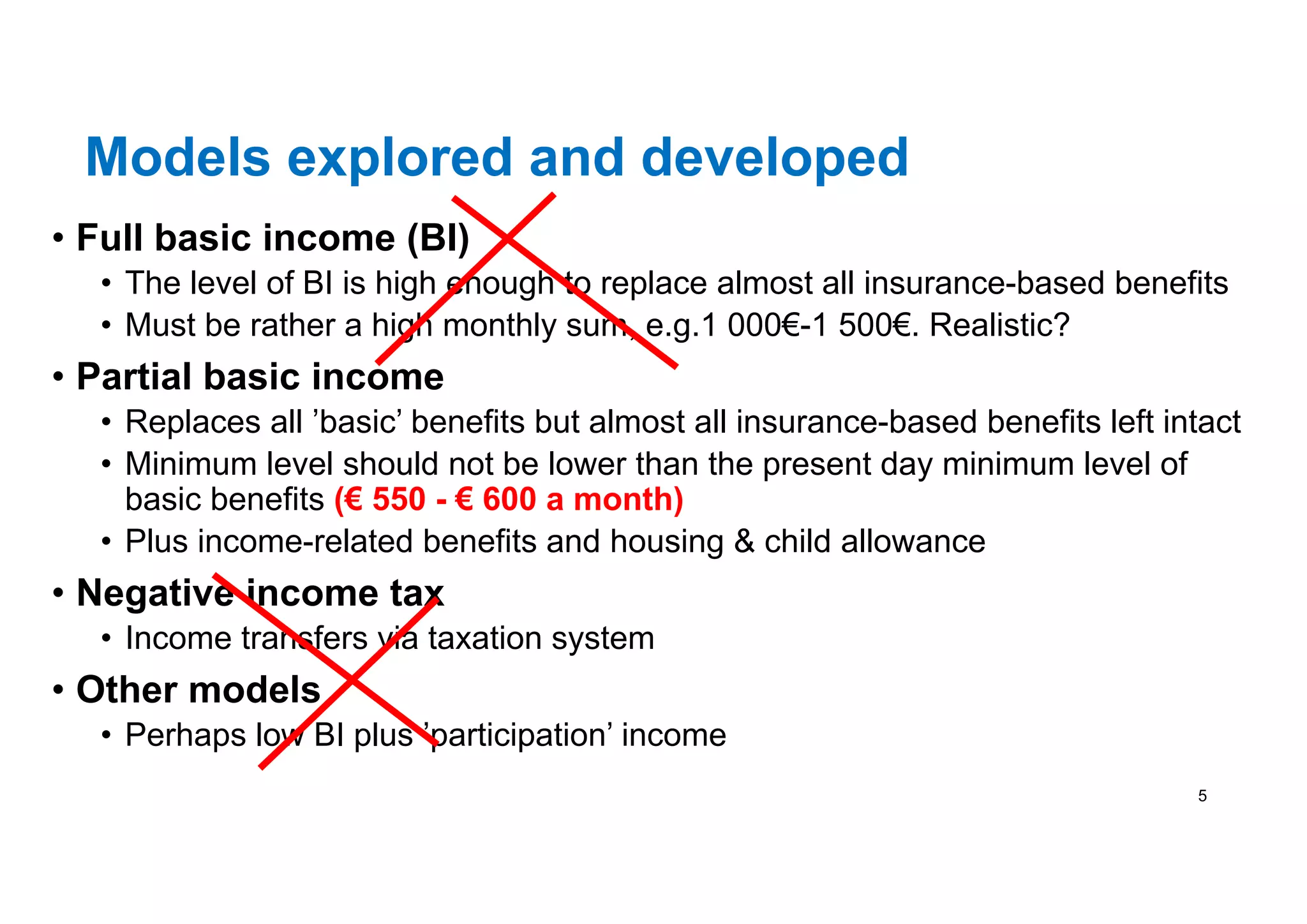 Models explored and developed
• Full basic income (BI)
• The level of BI is high enough to replace almost all insurance-based benefits
• Must be rather a high monthly sum, e.g.1 000€-1 500€. Realistic?
• Partial basic income
• Replaces all ’basic’ benefits but almost all insurance-based benefits left intact
• Minimum level should not be lower than the present day minimum level of
basic benefits (€ 550 - € 600 a month)
• Plus income-related benefits and housing & child allowance
• Negative income tax
• Income transfers via taxation system
• Other models
• Perhaps low BI plus ’participation’ income
5
 