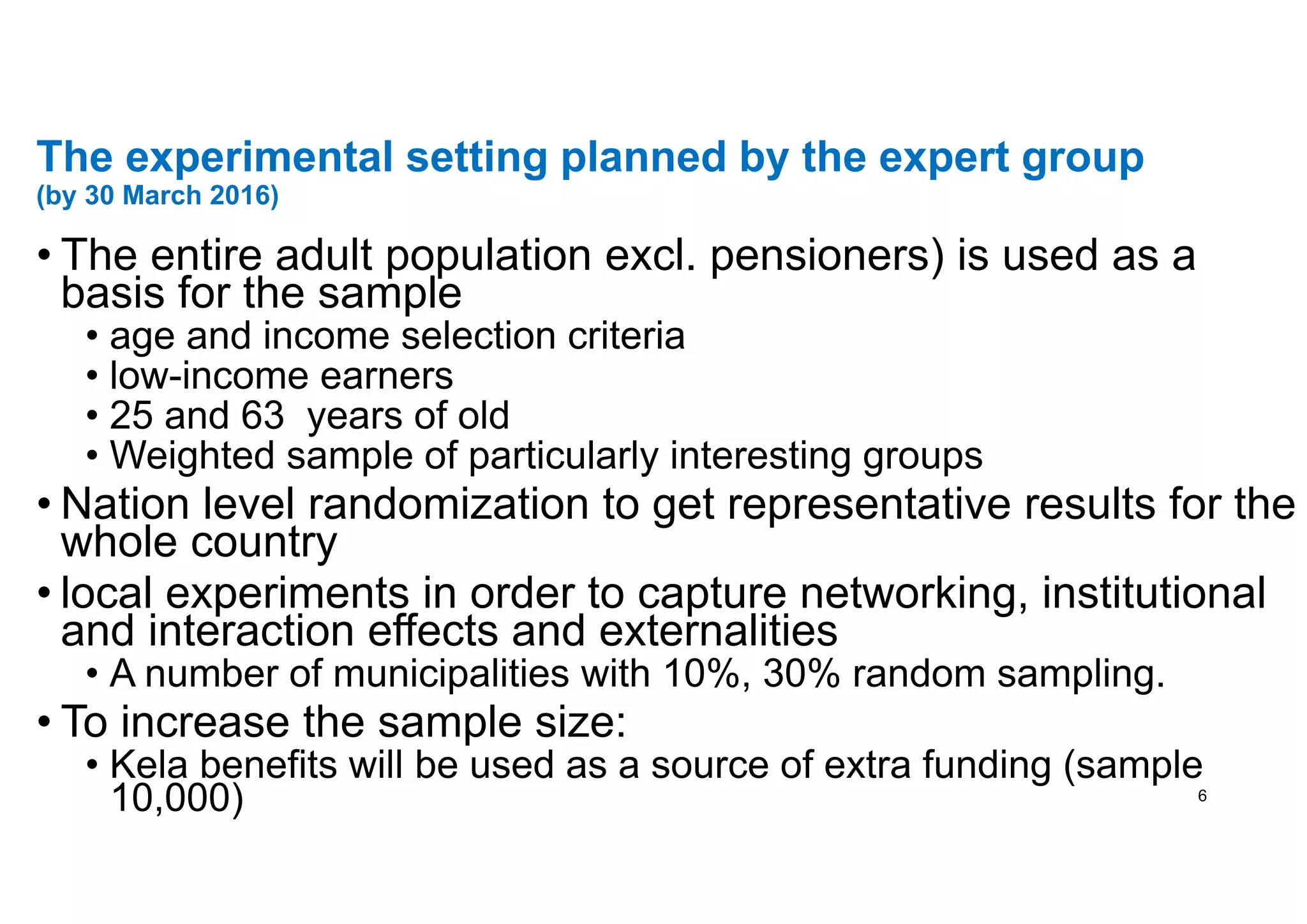 The experimental setting planned by the expert group
(by 30 March 2016)
• The entire adult population excl. pensioners) is used as a
basis for the sample
• age and income selection criteria
• low-income earners
• 25 and 63 years of old
• Weighted sample of particularly interesting groups
• Nation level randomization to get representative results for the
whole country
• local experiments in order to capture networking, institutional
and interaction effects and externalities
• A number of municipalities with 10%, 30% random sampling.
• To increase the sample size:
• Kela benefits will be used as a source of extra funding (sample
10,000) 6
 