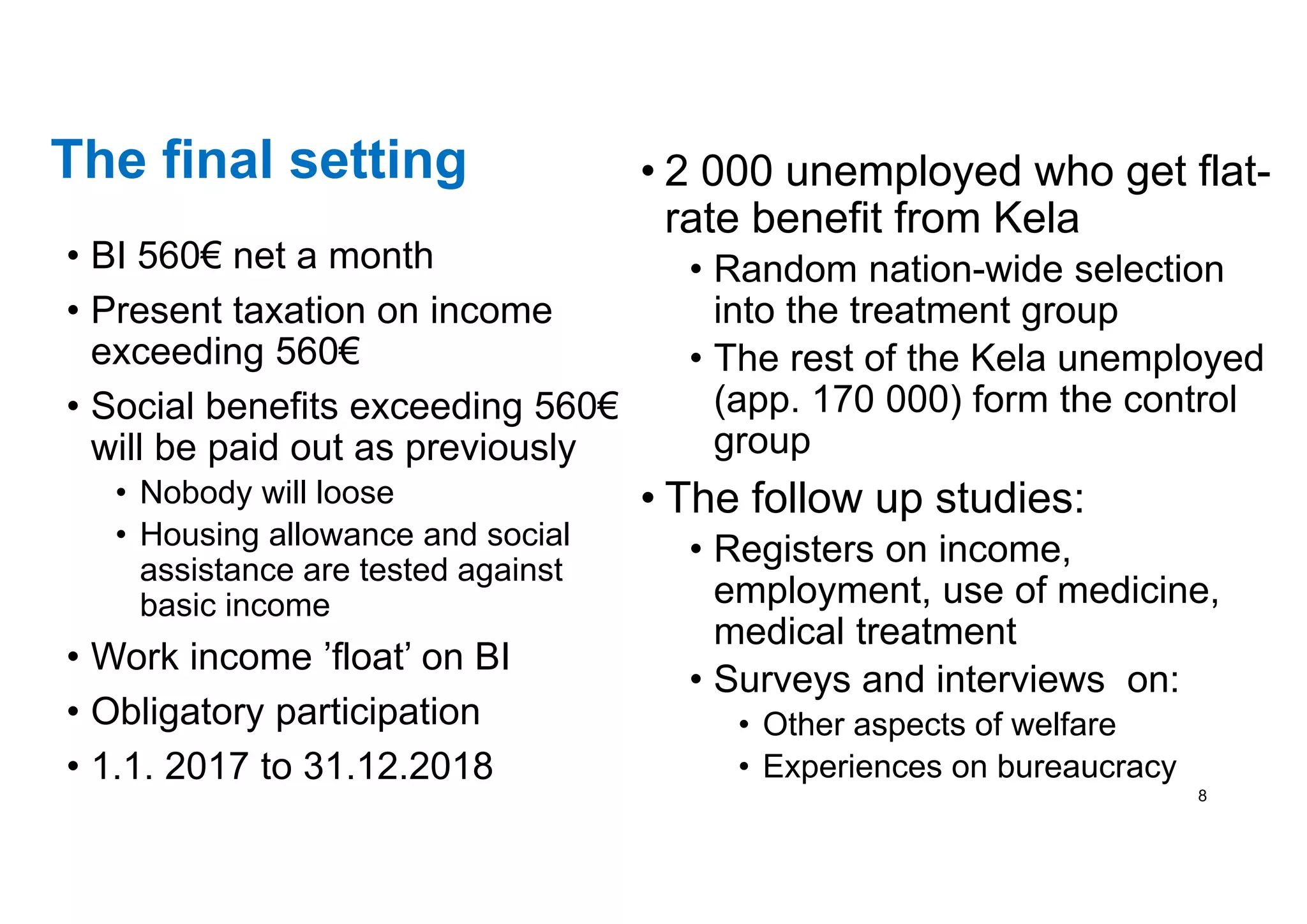 The final setting
• BI 560€ net a month
• Present taxation on income
exceeding 560€
• Social benefits exceeding 560€
will be paid out as previously
• Nobody will loose
• Housing allowance and social
assistance are tested against
basic income
• Work income ’float’ on BI
• Obligatory participation
• 1.1. 2017 to 31.12.2018
• 2 000 unemployed who get flat-
rate benefit from Kela
• Random nation-wide selection
into the treatment group
• The rest of the Kela unemployed
(app. 170 000) form the control
group
• The follow up studies:
• Registers on income,
employment, use of medicine,
medical treatment
• Surveys and interviews on:
• Other aspects of welfare
• Experiences on bureaucracy
8
 